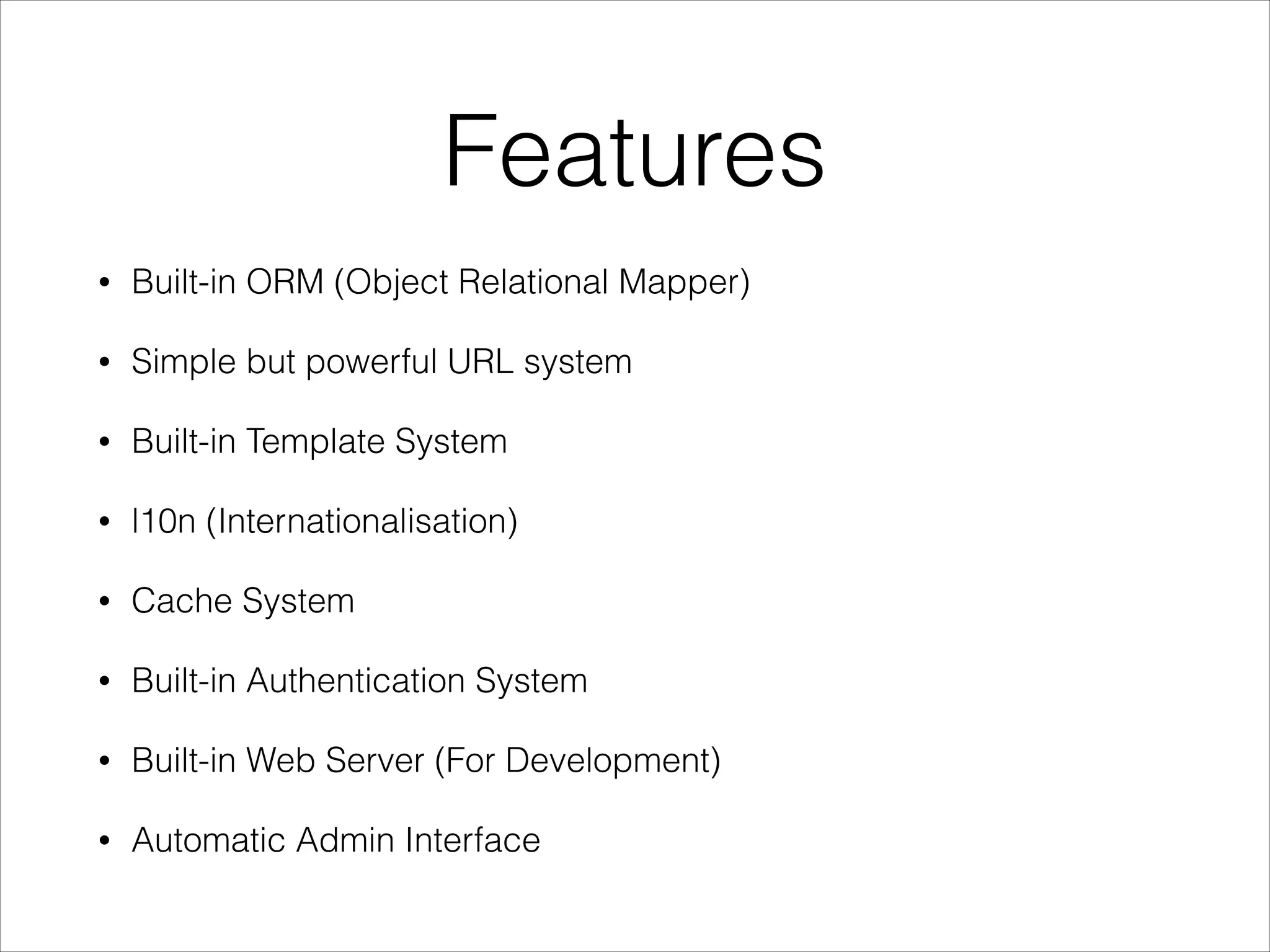 Features
• Built-in ORM (Object Relational Mapper)
• Simple but powerful URL system
• Built-in Template System
• l10n (Internationalisation)
• Cache System
• Built-in Authentication System
• Built-in Web Server (For Development)
• Automatic Admin Interface
 