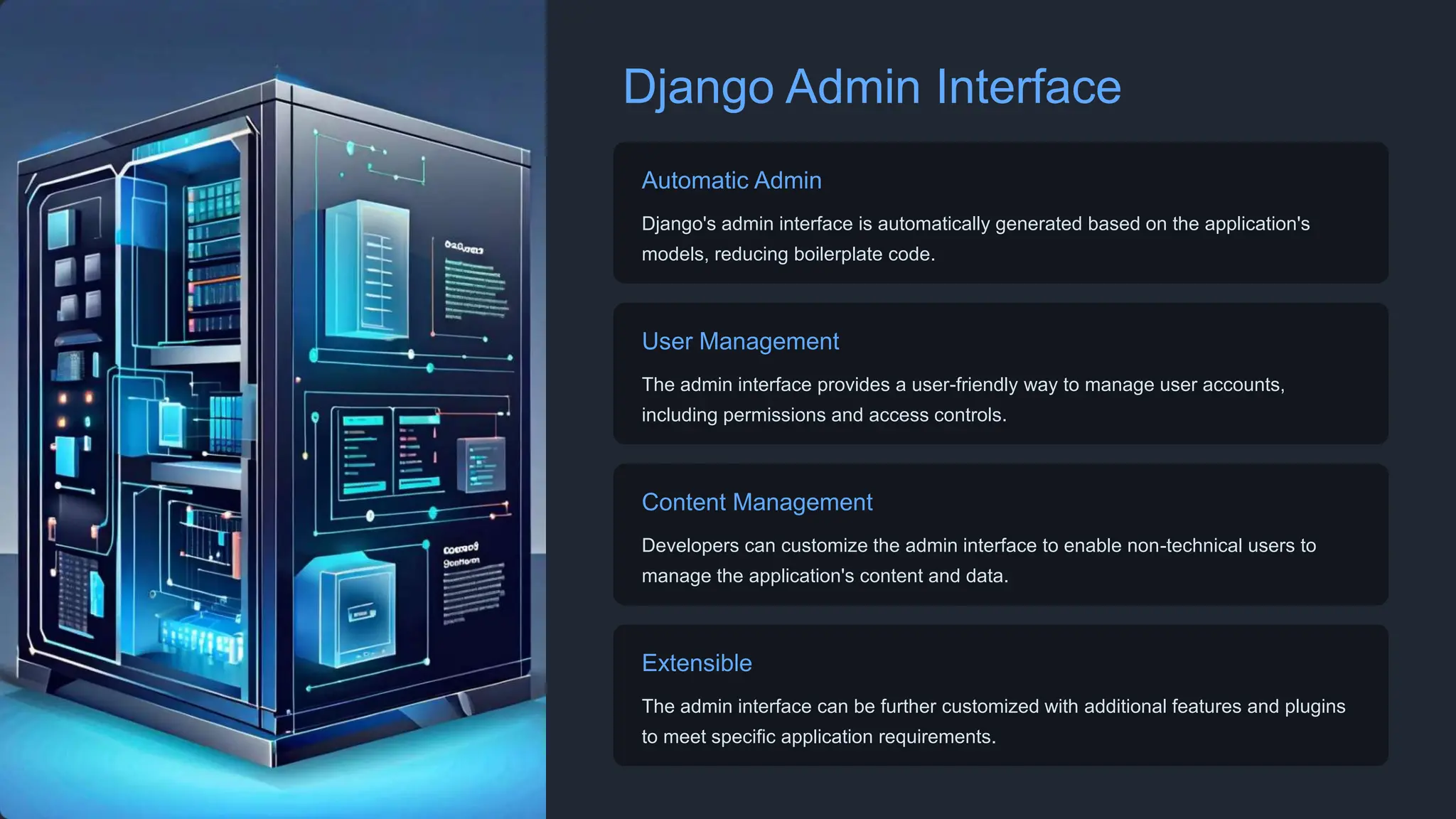 Django Admin Interface
Automatic Admin
Django's admin interface is automatically generated based on the application's
models, reducing boilerplate code.
User Management
The admin interface provides a user-friendly way to manage user accounts,
including permissions and access controls.
Content Management
Developers can customize the admin interface to enable non-technical users to
manage the application's content and data.
Extensible
The admin interface can be further customized with additional features and plugins
to meet specific application requirements.
 