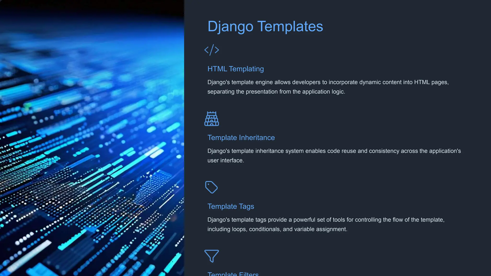 Django Templates
HTML Templating
Django's template engine allows developers to incorporate dynamic content into HTML pages,
separating the presentation from the application logic.
Template Inheritance
Django's template inheritance system enables code reuse and consistency across the application's
user interface.
Template Tags
Django's template tags provide a powerful set of tools for controlling the flow of the template,
including loops, conditionals, and variable assignment.
 