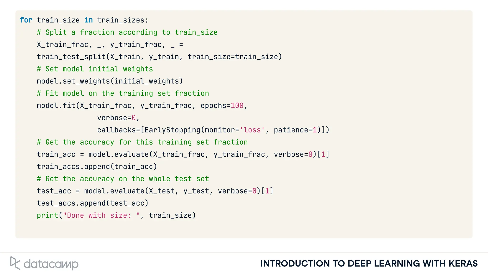 INTRODUCTION TO DEEP LEARNING WITH KERAS
for train_size in train_sizes:
# Split a fraction according to train_size
X_train_frac, _, y_train_frac, _ =
train_test_split(X_train, y_train, train_size=train_size)
# Set model initial weights
model.set_weights(initial_weights)
# Fit model on the training set fraction
model.fit(X_train_frac, y_train_frac, epochs=100,
verbose=0,
callbacks=[EarlyStopping(monitor='loss', patience=1)])
# Get the accuracy for this training set fraction
train_acc = model.evaluate(X_train_frac, y_train_frac, verbose=0)[1]
train_accs.append(train_acc)
# Get the accuracy on the whole test set
test_acc = model.evaluate(X_test, y_test, verbose=0)[1]
test_accs.append(test_acc)
print("Done with size: ", train_size)
 