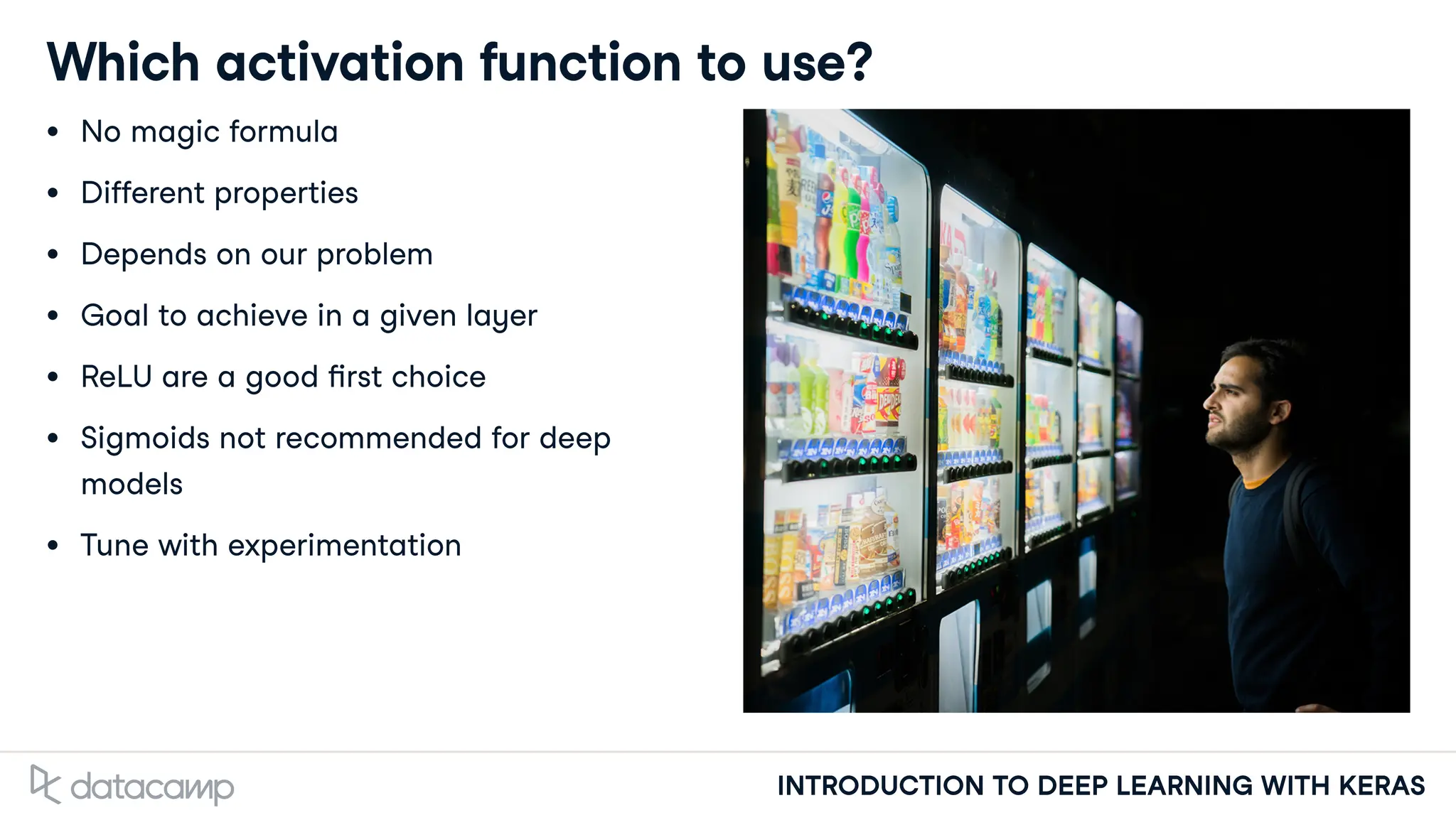 INTRODUCTION TO DEEP LEARNING WITH KERAS
Which activation function to use?
No magic formula
Di erent properties
Depends on our problem
Goal to achieve in a given layer
ReLU are a good rst choice
Sigmoids not recommended for deep
models
Tune with experimentation
 