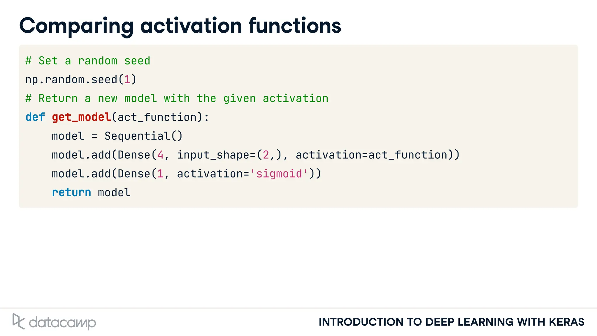 INTRODUCTION TO DEEP LEARNING WITH KERAS
Comparing activation functions
# Set a random seed
np.random.seed(1)
# Return a new model with the given activation
def get_model(act_function):
model = Sequential()
model.add(Dense(4, input_shape=(2,), activation=act_function))
model.add(Dense(1, activation='sigmoid'))
return model
 