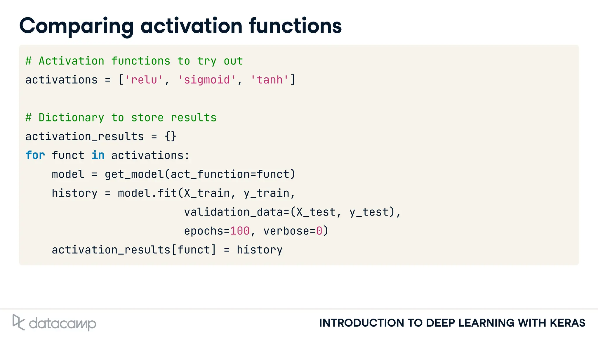 INTRODUCTION TO DEEP LEARNING WITH KERAS
Comparing activation functions
# Activation functions to try out
activations = ['relu', 'sigmoid', 'tanh']
# Dictionary to store results
activation_results = {}
for funct in activations:
model = get_model(act_function=funct)
history = model.fit(X_train, y_train,
validation_data=(X_test, y_test),
epochs=100, verbose=0)
activation_results[funct] = history
 