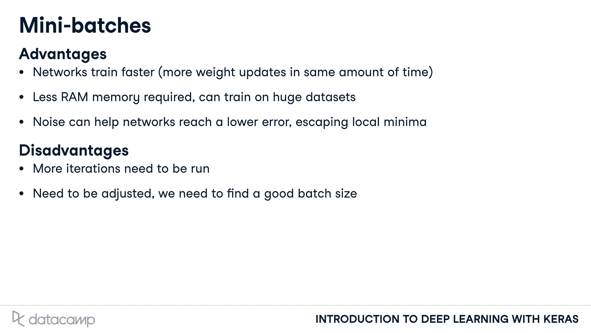 INTRODUCTION TO DEEP LEARNING WITH KERAS
Mini-batches
Advantages
Networks train faster (more weight updates in same amount of time)
Less RAM memory required, can train on huge datasets
Noise can help networks reach a lower error, escaping local minima
Disadvantages
More iterations need to be run
Need to be adjusted, we need to nd a good batch size
 
