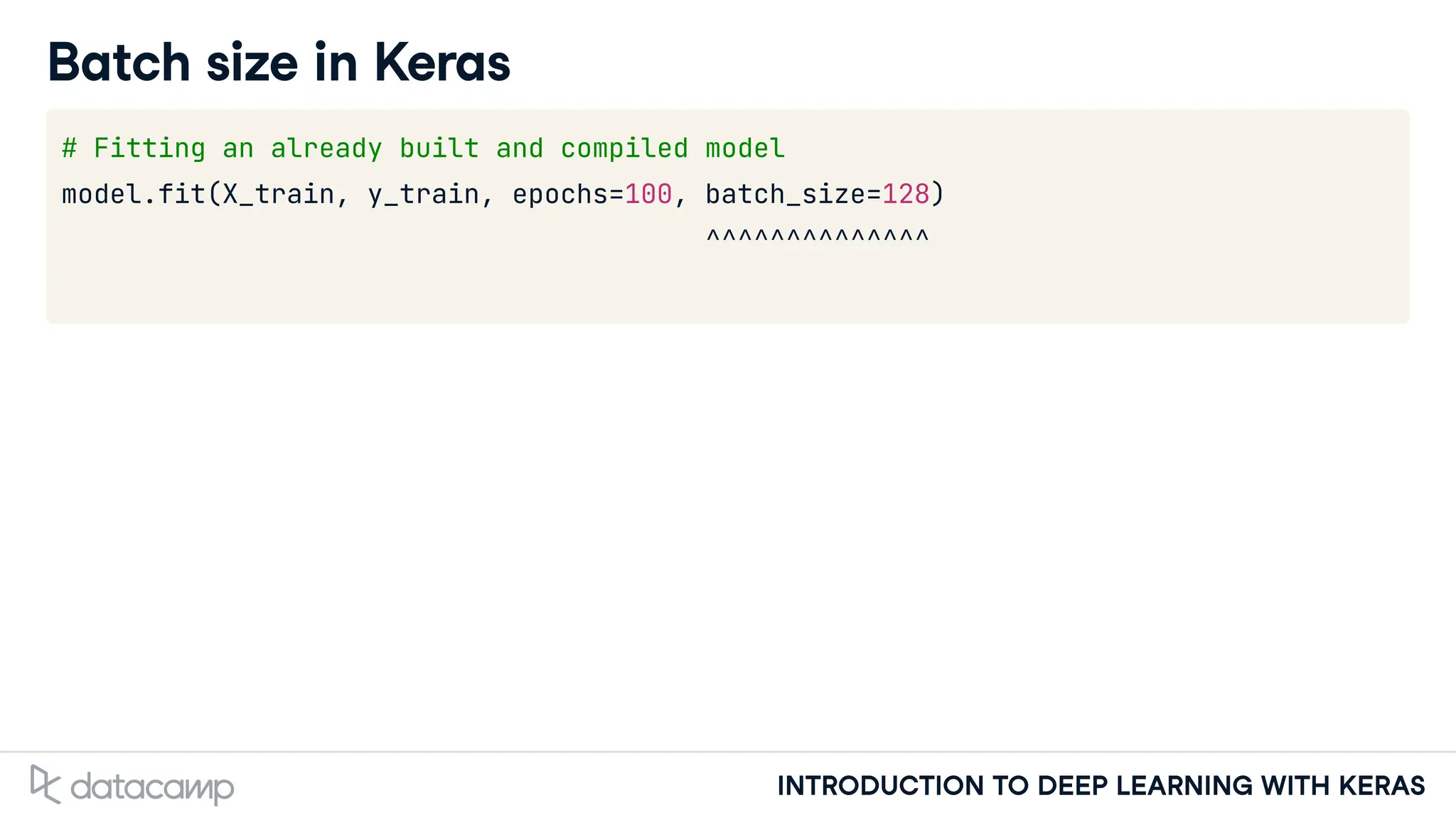 INTRODUCTION TO DEEP LEARNING WITH KERAS
Batch size in Keras
# Fitting an already built and compiled model
model.fit(X_train, y_train, epochs=100, batch_size=128)
^^^^^^^^^^^^^^
 
