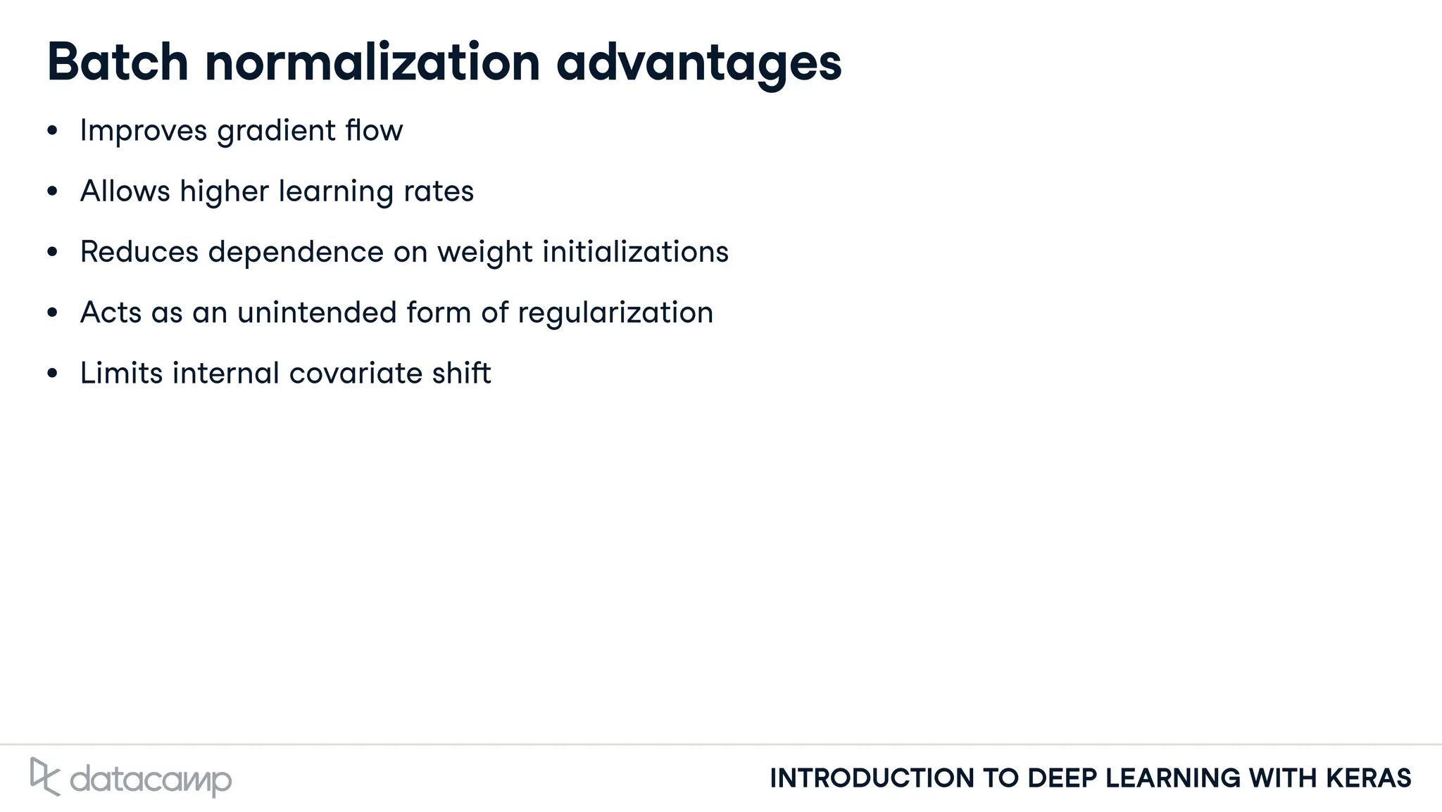 INTRODUCTION TO DEEP LEARNING WITH KERAS
Batch normalization advantages
Improves gradient ow
Allows higher learning rates
Reduces dependence on weight initializations
Acts as an unintended form of regularization
Limits internal covariate shi
 