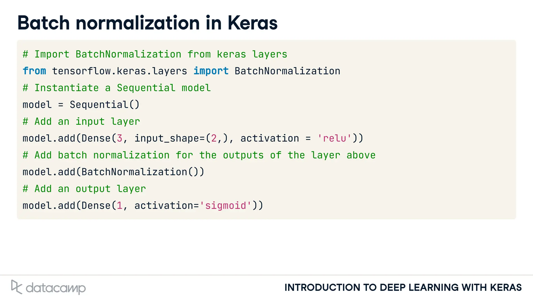 INTRODUCTION TO DEEP LEARNING WITH KERAS
Batch normalization in Keras
# Import BatchNormalization from keras layers
from tensorflow.keras.layers import BatchNormalization
# Instantiate a Sequential model
model = Sequential()
# Add an input layer
model.add(Dense(3, input_shape=(2,), activation = 'relu'))
# Add batch normalization for the outputs of the layer above
model.add(BatchNormalization())
# Add an output layer
model.add(Dense(1, activation='sigmoid'))
 