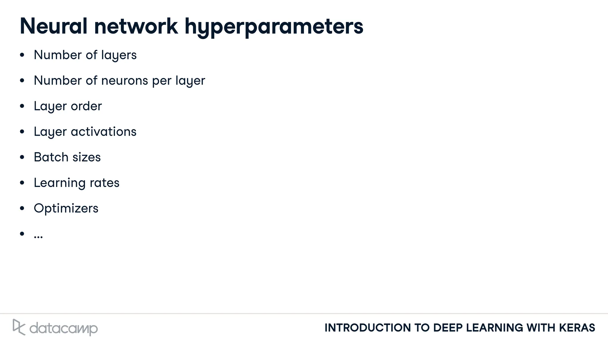 INTRODUCTION TO DEEP LEARNING WITH KERAS
Neural network hyperparameters
Number of layers
Number of neurons per layer
Layer order
Layer activations
Batch sizes
Learning rates
Optimizers
...
 