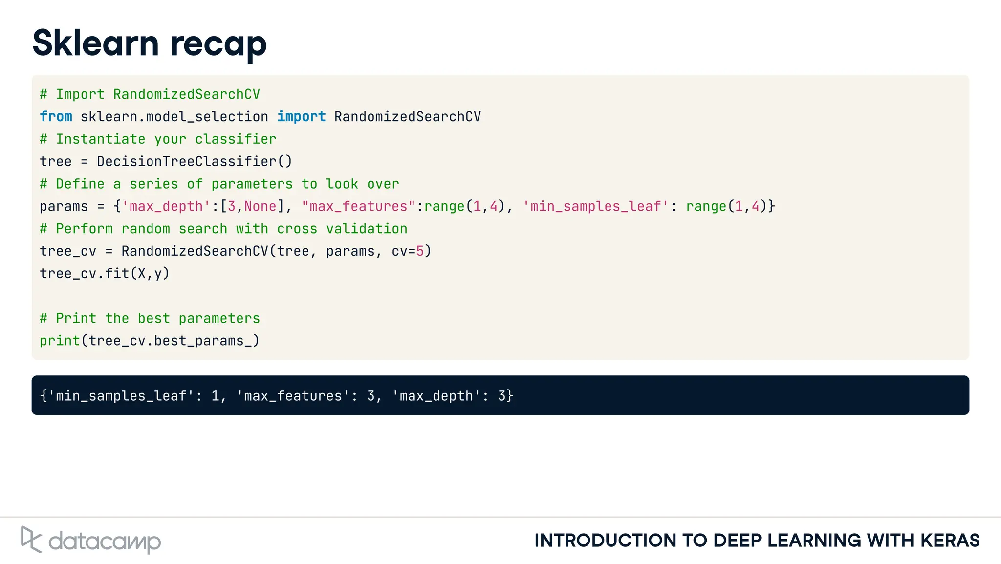 INTRODUCTION TO DEEP LEARNING WITH KERAS
Sklearn recap
# Import RandomizedSearchCV
from sklearn.model_selection import RandomizedSearchCV
# Instantiate your classifier
tree = DecisionTreeClassifier()
# Define a series of parameters to look over
params = {'max_depth':[3,None], "max_features":range(1,4), 'min_samples_leaf': range(1,4)}
# Perform random search with cross validation
tree_cv = RandomizedSearchCV(tree, params, cv=5)
tree_cv.fit(X,y)
# Print the best parameters
print(tree_cv.best_params_)
{'min_samples_leaf': 1, 'max_features': 3, 'max_depth': 3}
 