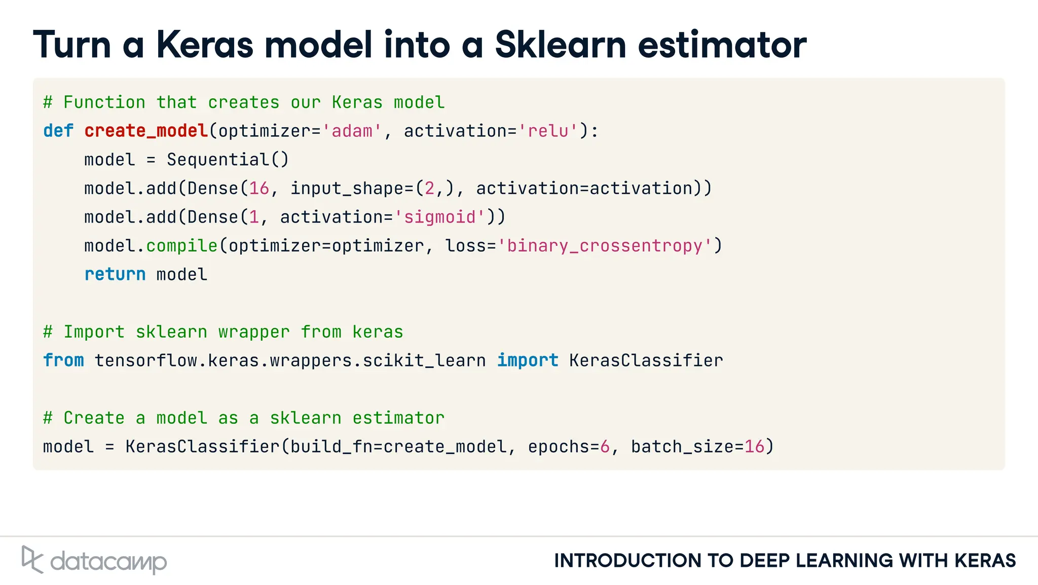 INTRODUCTION TO DEEP LEARNING WITH KERAS
Turn a Keras model into a Sklearn estimator
# Function that creates our Keras model
def create_model(optimizer='adam', activation='relu'):
model = Sequential()
model.add(Dense(16, input_shape=(2,), activation=activation))
model.add(Dense(1, activation='sigmoid'))
model.compile(optimizer=optimizer, loss='binary_crossentropy')
return model
# Import sklearn wrapper from keras
from tensorflow.keras.wrappers.scikit_learn import KerasClassifier
# Create a model as a sklearn estimator
model = KerasClassifier(build_fn=create_model, epochs=6, batch_size=16)
 
