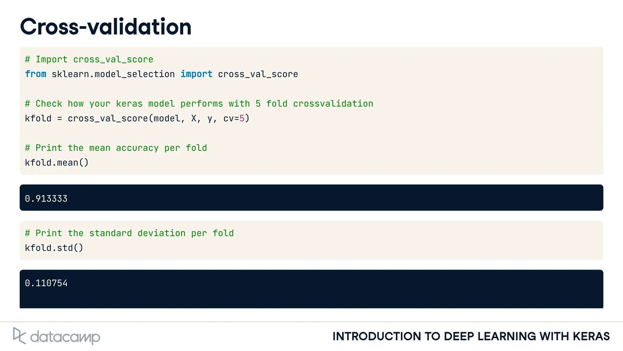 INTRODUCTION TO DEEP LEARNING WITH KERAS
Cross-validation
# Import cross_val_score
from sklearn.model_selection import cross_val_score
# Check how your keras model performs with 5 fold crossvalidation
kfold = cross_val_score(model, X, y, cv=5)
# Print the mean accuracy per fold
kfold.mean()
0.913333
# Print the standard deviation per fold
kfold.std()
0.110754
 