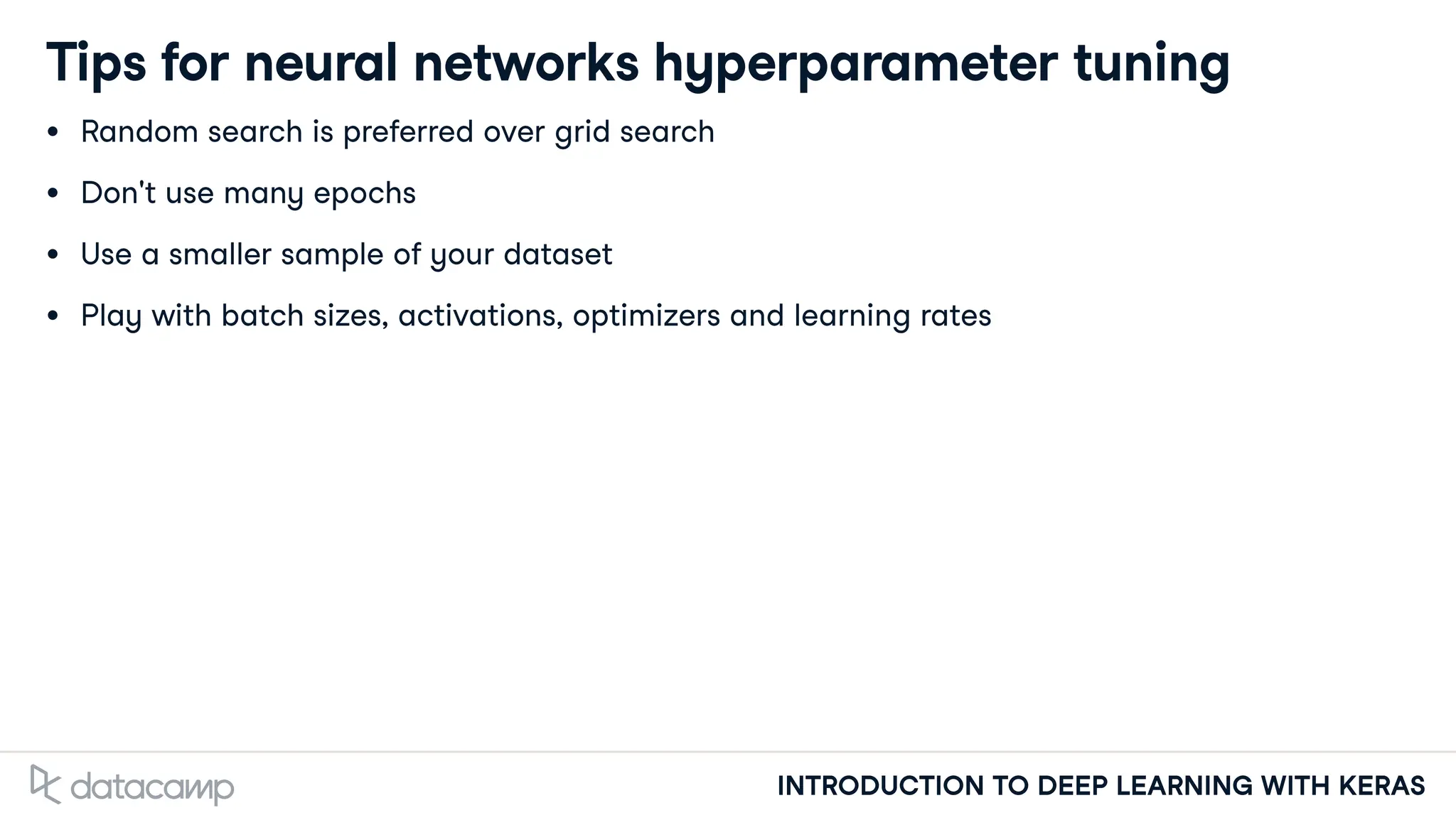 INTRODUCTION TO DEEP LEARNING WITH KERAS
Tips for neural networks hyperparameter tuning
Random search is preferred over grid search
Don't use many epochs
Use a smaller sample of your dataset
Play with batch sizes, activations, optimizers and learning rates
 