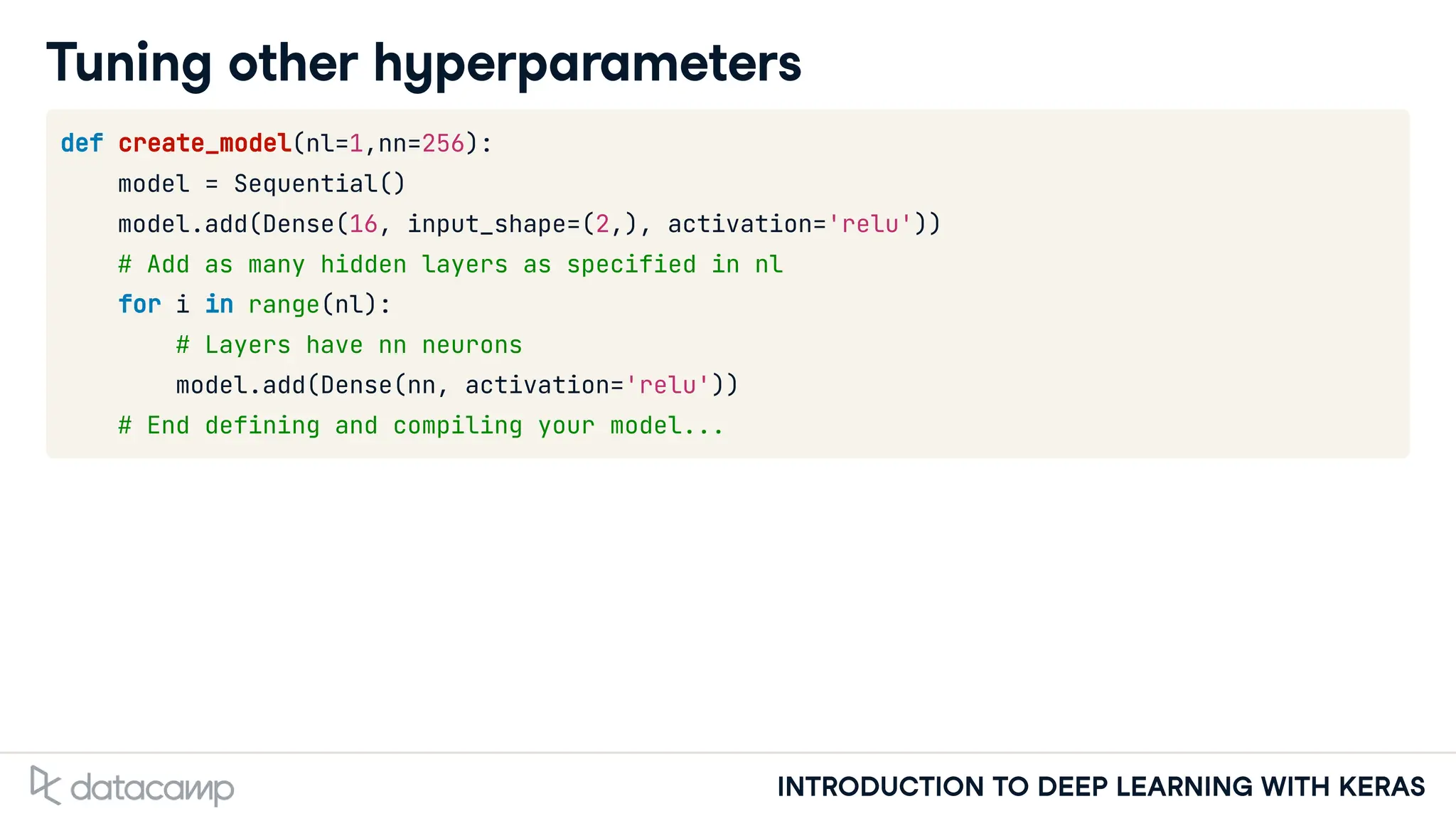INTRODUCTION TO DEEP LEARNING WITH KERAS
Tuning other hyperparameters
def create_model(nl=1,nn=256):
model = Sequential()
model.add(Dense(16, input_shape=(2,), activation='relu'))
# Add as many hidden layers as specified in nl
for i in range(nl):
# Layers have nn neurons
model.add(Dense(nn, activation='relu'))
# End defining and compiling your model...
 