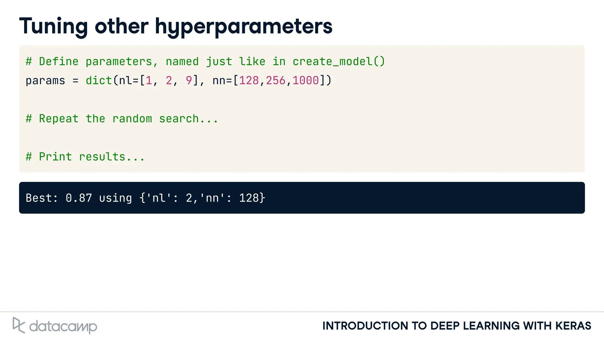 INTRODUCTION TO DEEP LEARNING WITH KERAS
Tuning other hyperparameters
# Define parameters, named just like in create_model()
params = dict(nl=[1, 2, 9], nn=[128,256,1000])
# Repeat the random search...
# Print results...
Best: 0.87 using {'nl': 2,'nn': 128}
 