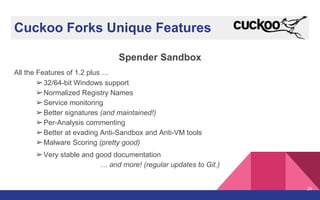 Cuckoo Forks Unique Features
Spender Sandbox
All the Features of 1.2 plus …
➢32/64-bit Windows support
➢Normalized Registry Names
➢Service monitoring
➢Better signatures (and maintained!)
➢Per-Analysis commenting
➢Better at evading Anti-Sandbox and Anti-VM tools
➢Malware Scoring (pretty good)
➢Very stable and good documentation
… and more! (regular updates to Git.)
28
 