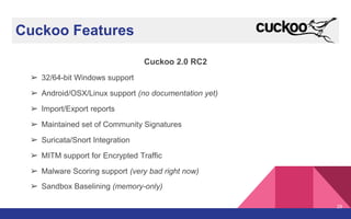 Cuckoo Features
Cuckoo 2.0 RC2
➢ 32/64-bit Windows support
➢ Android/OSX/Linux support (no documentation yet)
➢ Import/Export reports
➢ Maintained set of Community Signatures
➢ Suricata/Snort Integration
➢ MITM support for Encrypted Traffic
➢ Malware Scoring support (very bad right now)
➢ Sandbox Baselining (memory-only)
29
 