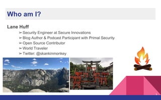 Lane Huff
➢Security Engineer at Secure Innovations
➢Blog Author & Podcast Participant with Primal Security
➢Open Source Contributor
➢World Traveler
➢Twitter: @skankinmonkey
Who am I?
3
 