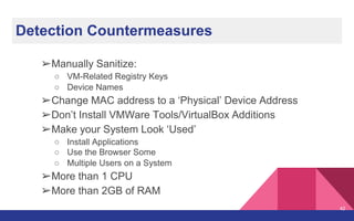 Detection Countermeasures
➢Manually Sanitize:
○ VM-Related Registry Keys
○ Device Names
➢Change MAC address to a ‘Physical’ Device Address
➢Don’t Install VMWare Tools/VirtualBox Additions
➢Make your System Look ‘Used’
○ Install Applications
○ Use the Browser Some
○ Multiple Users on a System
➢More than 1 CPU
➢More than 2GB of RAM
42
 
