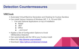 Detection Countermeasures
VMCloak
➢Automated Virtual Machine Generation and Cloaking for Cuckoo Sandbox
➢Can install Various Versions of Windows (XP, 7, 8, 10) and OSX
○ Can add Optional Applications on top of installation
■ Adobe
■ .NET
■ Office
■ ...and more!
➢Applies a Set of Configuration Options to Avoid
VM/Sandbox Detection
➢Can automatically add the VM to your Cuckoo install
➢More info: http://jbremer.org/vmcloak3/
➢Download: https://github.com/jbremer/vmcloak
43
 