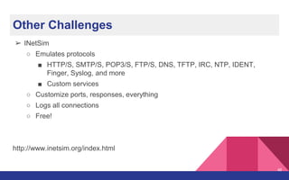 Other Challenges
➢ INetSim
○ Emulates protocols
■ HTTP/S, SMTP/S, POP3/S, FTP/S, DNS, TFTP, IRC, NTP, IDENT,
Finger, Syslog, and more
■ Custom services
○ Customize ports, responses, everything
○ Logs all connections
○ Free!
http://www.inetsim.org/index.html
46
 