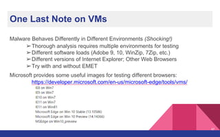 One Last Note on VMs
Malware Behaves Differently in Different Environments (Shocking!)
➢Thorough analysis requires multiple environments for testing
➢Different software loads (Adobe 9, 10, WinZip, 7Zip, etc.)
➢Different versions of Internet Explorer; Other Web Browsers
➢Try with and without EMET
Microsoft provides some useful images for testing different browsers:
https://developer.microsoft.com/en-us/microsoft-edge/tools/vms/
47
 