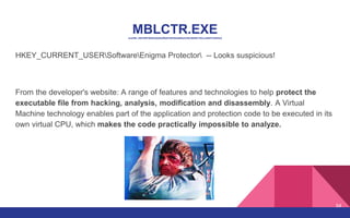 MBLCTR.EXEsha256: d4616f9706403a0d5a2f9a8726230a4693e4c95c58df5c753ccc684f1d3542e2
HKEY_CURRENT_USERSoftwareEnigma Protector -- Looks suspicious!
From the developer's website: A range of features and technologies to help protect the
executable file from hacking, analysis, modification and disassembly. A Virtual
Machine technology enables part of the application and protection code to be executed in its
own virtual CPU, which makes the code practically impossible to analyze.
54
 