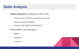 Static Analysis
➢Static Analysis is analyzing a file at rest
○ It can be any of the files previously mentioned
○ Memory Dumps (Volatility)
○ Network Data (tcpdump/Wireshark)
➢Executables use debuggers
○ IDAPro
○ OllyDBG
○ Immunity
6
 