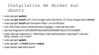 Installation de docker sur
ubuntu
• sudo apt-get update
• sudo apt-get install curl  linux-image-extra-$(uname -r)  linux-image-extra-virtual
• sudo apt-get install apt-transport-https  ca-certificates
• curl -fsSL https://yum.dockerproject.org/gpg | sudo apt-key add –
• apt-key fingerprint 58118E89F3A912897C070ADBF76221572C52609D
• sudo add-apt-repository  "deb https://apt.dockerproject.org/repo/  ubuntu-
$(lsb_release -cs)  main"
• sudo apt-get update
• sudo apt-get -y install docker-engine
• sudo docker run hello-world
12
 