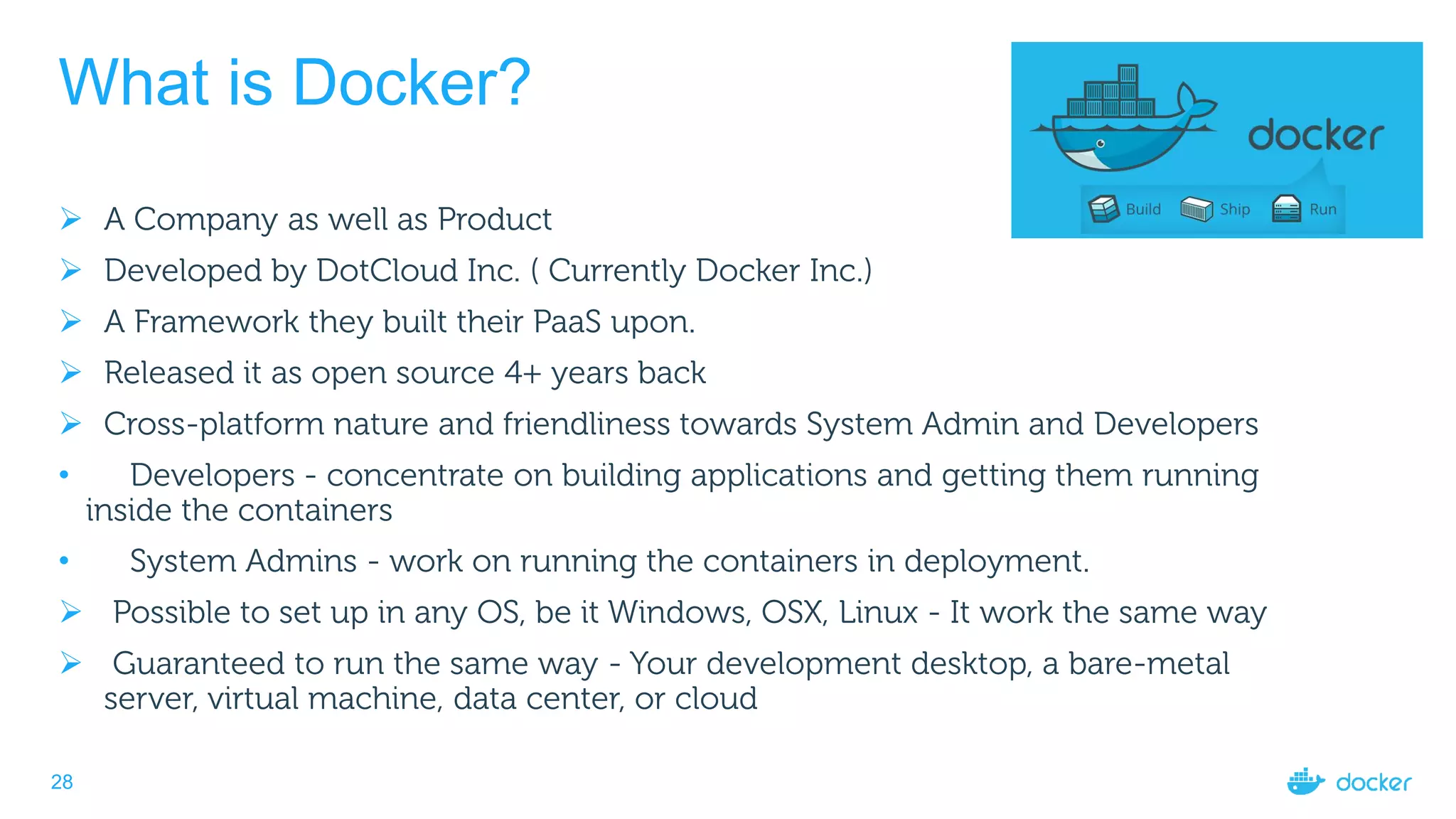 28
What is Docker?
 A Company as well as Product
 Developed by DotCloud Inc. ( Currently Docker Inc.)
 A Framework they built their PaaS upon.
 Released it as open source 4+ years back
 Cross-platform nature and friendliness towards System Admin and Developers
• Developers - concentrate on building applications and getting them running
inside the containers
• System Admins - work on running the containers in deployment.
 Possible to set up in any OS, be it Windows, OSX, Linux - It work the same way
 Guaranteed to run the same way - Your development desktop, a bare-metal
server, virtual machine, data center, or cloud
 