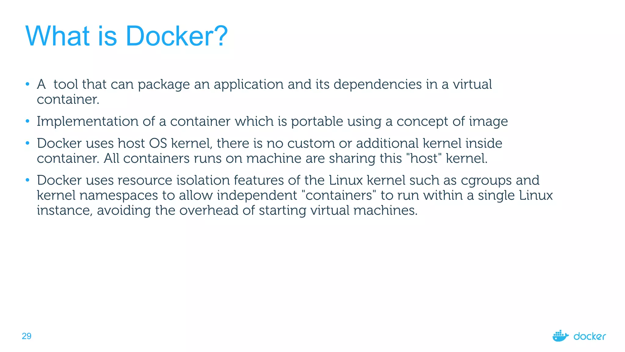 29
What is Docker?
• A tool that can package an application and its dependencies in a virtual
container.
• Implementation of a container which is portable using a concept of image
• Docker uses host OS kernel, there is no custom or additional kernel inside
container. All containers runs on machine are sharing this "host" kernel.
• Docker uses resource isolation features of the Linux kernel such as cgroups and
kernel namespaces to allow independent "containers" to run within a single Linux
instance, avoiding the overhead of starting virtual machines.
 