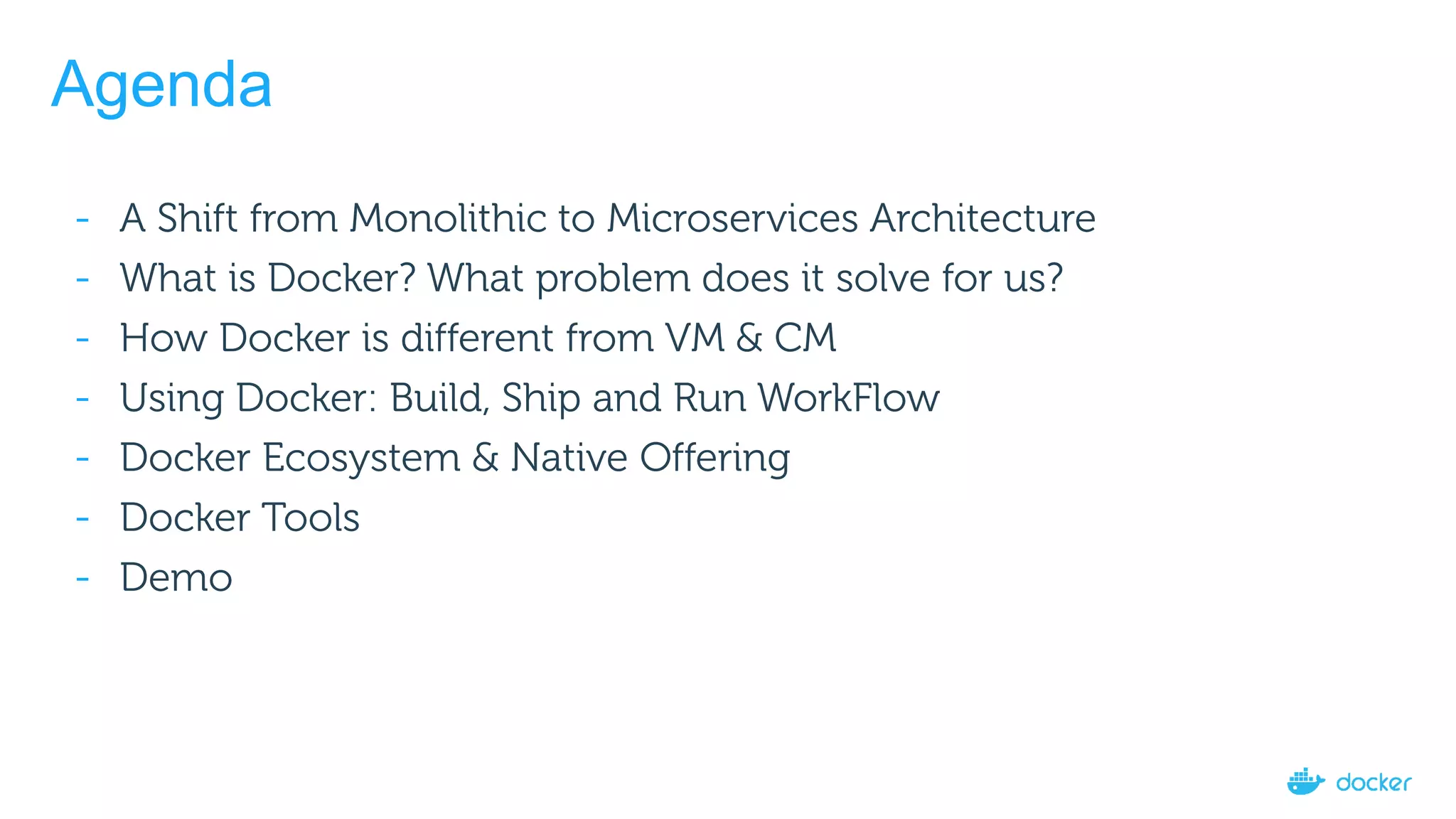 Agenda
- A Shift from Monolithic to Microservices Architecture
- What is Docker? What problem does it solve for us?
- How Docker is different from VM & CM
- Using Docker: Build, Ship and Run WorkFlow
- Docker Ecosystem & Native Offering
- Docker Tools
- Demo
 