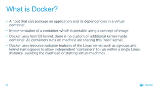 29
What is Docker?
• A tool that can package an application and its dependencies in a virtual
container.
• Implementation of a container which is portable using a concept of image
• Docker uses host OS kernel, there is no custom or additional kernel inside
container. All containers runs on machine are sharing this "host" kernel.
• Docker uses resource isolation features of the Linux kernel such as cgroups and
kernel namespaces to allow independent "containers" to run within a single Linux
instance, avoiding the overhead of starting virtual machines.
 
