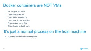 32
Docker containers are NOT VMs
• It’s not quite like a VM
• Uses the host kernel
• Can’t boot a different OS
• Can’t have its own modules
• Doesn’t need init as PID 1
• Doesn’t need syslogd, cron.
It’s just a normal process on the host machine
• Contrast with VMs which are opaque
 
