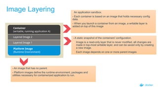 Image Layering - An application sandbox.
- Each container is based on an image that holds necessary config
data.
- When you launch a container from an image, a writable layer is
added on top of this image
- An image that has no parent.
- Platform images define the runtime environment, packages and
utilities necessary for containerized application to run.
- A static snapshot of the containers' configuration.
- Image is a read-only layer that is never modified, all changes are
made in top-most writable layer, and can be saved only by creating
a new image.
- Each image depends on one or more parent images
 