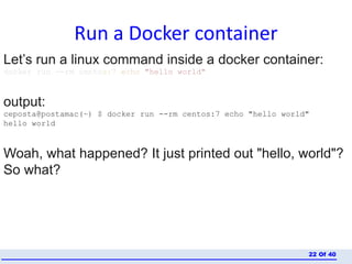 Run a Docker container
Of 4022
Let’s run a linux command inside a docker container:
docker run --rm centos:7 echo "hello world"
output:
ceposta@postamac(~) $ docker run --rm centos:7 echo "hello world"
hello world
Woah, what happened? It just printed out "hello, world"?
So what?
 
