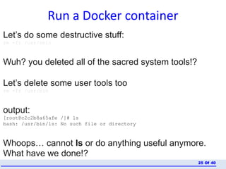 Run a Docker container
Of 4025
Let’s do some destructive stuff:
rm -fr /usr/sbin
Wuh? you deleted all of the sacred system tools!?
Let’s delete some user tools too
rm -fr /usr/bin
output:
[root@c2c2b8a65afe /]# ls
bash: /usr/bin/ls: No such file or directory
Whoops… cannot ls or do anything useful anymore.
What have we done!?
 