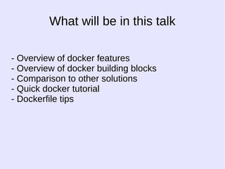 What will be in this talk 
- Overview of docker features 
- Overview of docker building blocks 
- Comparison to other solutions 
- Quick docker tutorial 
- Dockerfile tips 
 