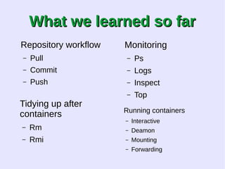 WWhhaatt wwee lleeaarrnneedd ssoo ffaarr 
Repository workflow 
– Pull 
– Commit 
– Push 
Tidying up after 
containers 
– Rm 
– Rmi 
Monitoring 
– Ps 
– Logs 
– Inspect 
– Top 
Running containers 
– Interactive 
– Deamon 
– Mounting 
– Forwarding 
 