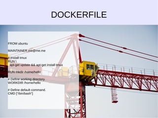 DOCKERFILE 
FROM ubuntu 
MAINTAINER me@me.me 
# Install tmux 
RUN  
apt-get update && apt-get install tmux 
RUN mkdir /home/hello 
# Define working directory. 
WORKDIR /home/hello 
# Define default command. 
CMD ["/bin/bash"] 
 
