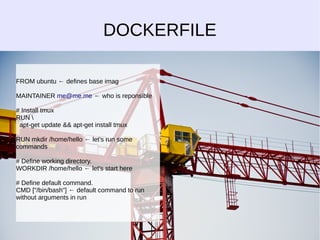 DOCKERFILE 
FROM ubuntu ← defines base imag 
MAINTAINER me@me.me ← who is reponsible 
# Install tmux 
RUN  
apt-get update && apt-get install tmux 
RUN mkdir /home/hello ← let's run some 
commands 
# Define working directory. 
WORKDIR /home/hello ← let's start here 
# Define default command. 
CMD ["/bin/bash"] ← default command to run 
without arguments in run 
 