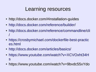 Learning resources 
● http://docs.docker.com/#installation-guides 
● http://docs.docker.com/reference/builder/ 
● http://docs.docker.com/reference/commandline/cli 
/ 
● https://crosbymichael.com/dockerfile-best-practic 
es.html 
● http://docs.docker.com/articles/basics/ 
● https://www.youtube.com/watch?v=XCVOxht34H 
s 
● https://www.youtube.com/watch?v=9bvdc55xYdo 
 