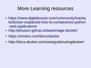 More Learning resources 
● https://www.digitalocean.com/community/tutoria 
ls/docker-explained-how-to-containerize-python 
-web-applications 
● http://phusion.github.io/baseimage-docker/ 
● https://circleci.com/docs/docker 
● http://docs.docker.com/userguide/usingdocker/ 
 