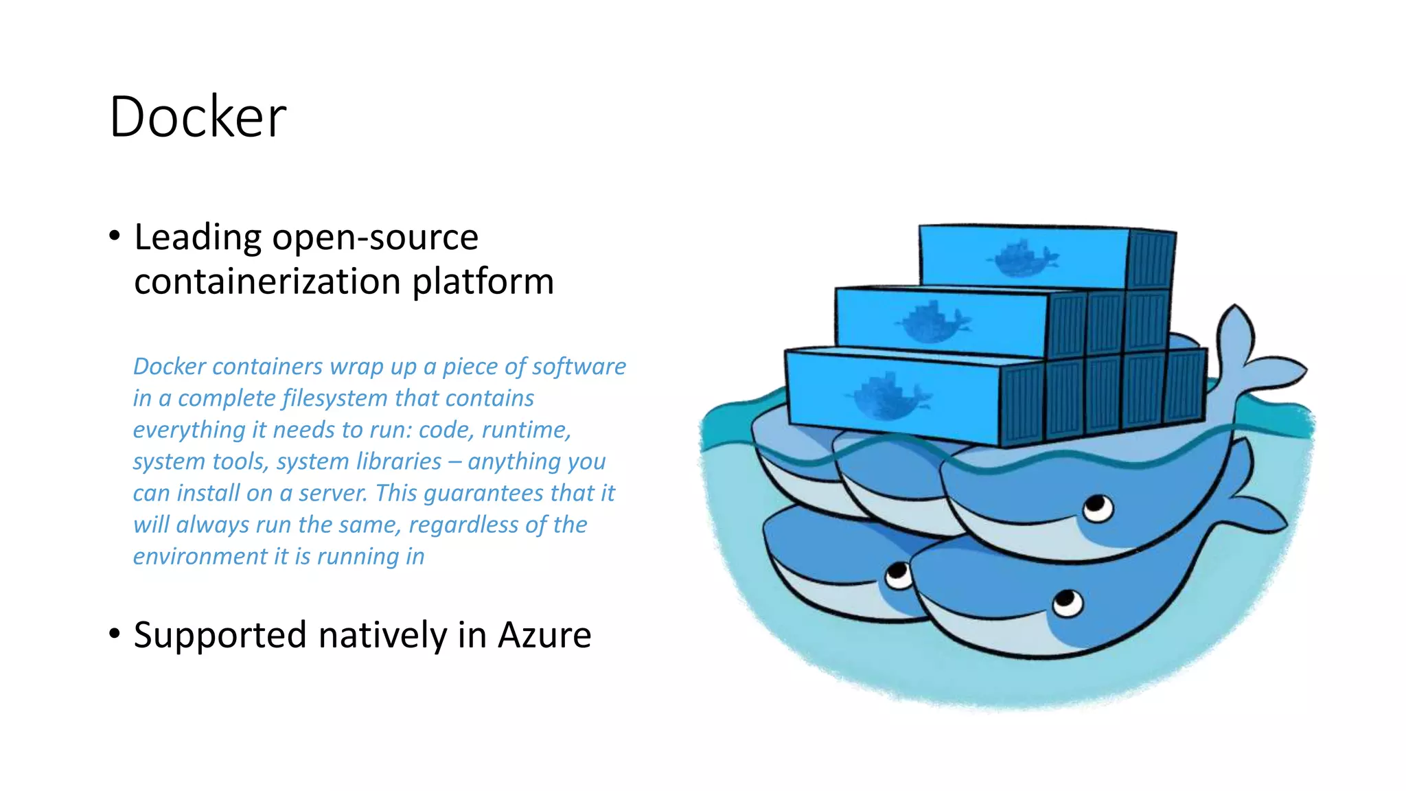 Docker
• Leading open-source
containerization platform
• Supported natively in Azure
Docker containers wrap up a piece of software
in a complete filesystem that contains
everything it needs to run: code, runtime,
system tools, system libraries – anything you
can install on a server. This guarantees that it
will always run the same, regardless of the
environment it is running in
 