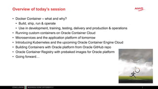 Overview of today’s session
• Docker Container – what and why?
• Build, ship, run & operate
• Use in development, training, testing, delivery and production & operations
• Running custom containers on Oracle Container Cloud
• Microservices and the application platform of tomorrow
• Introducing Kubernetes and the upcoming Oracle Container Engine Cloud
• Building Containers with Oracle platform from Oracle GitHub repo
• Oracle Container Registry with prebaked images for Oracle platform
• Going forward…
 