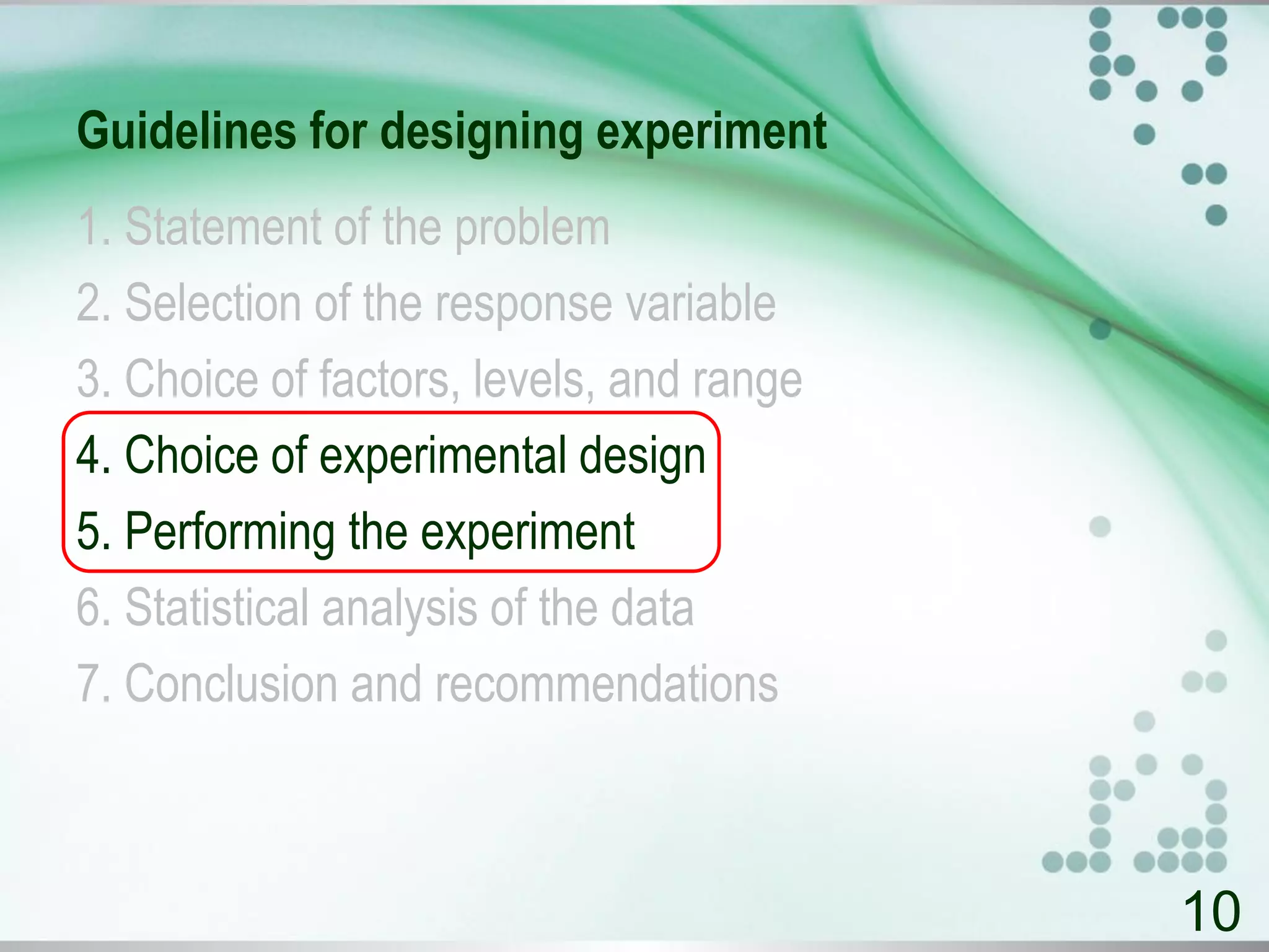 Guidelines for designing experiment
1. Statement of the problem
2. Selection of the response variable
3. Choice of factors, levels, and range
4. Choice of experimental design
5. Performing the experiment
6. Statistical analysis of the data
7. Conclusion and recommendations
10
 