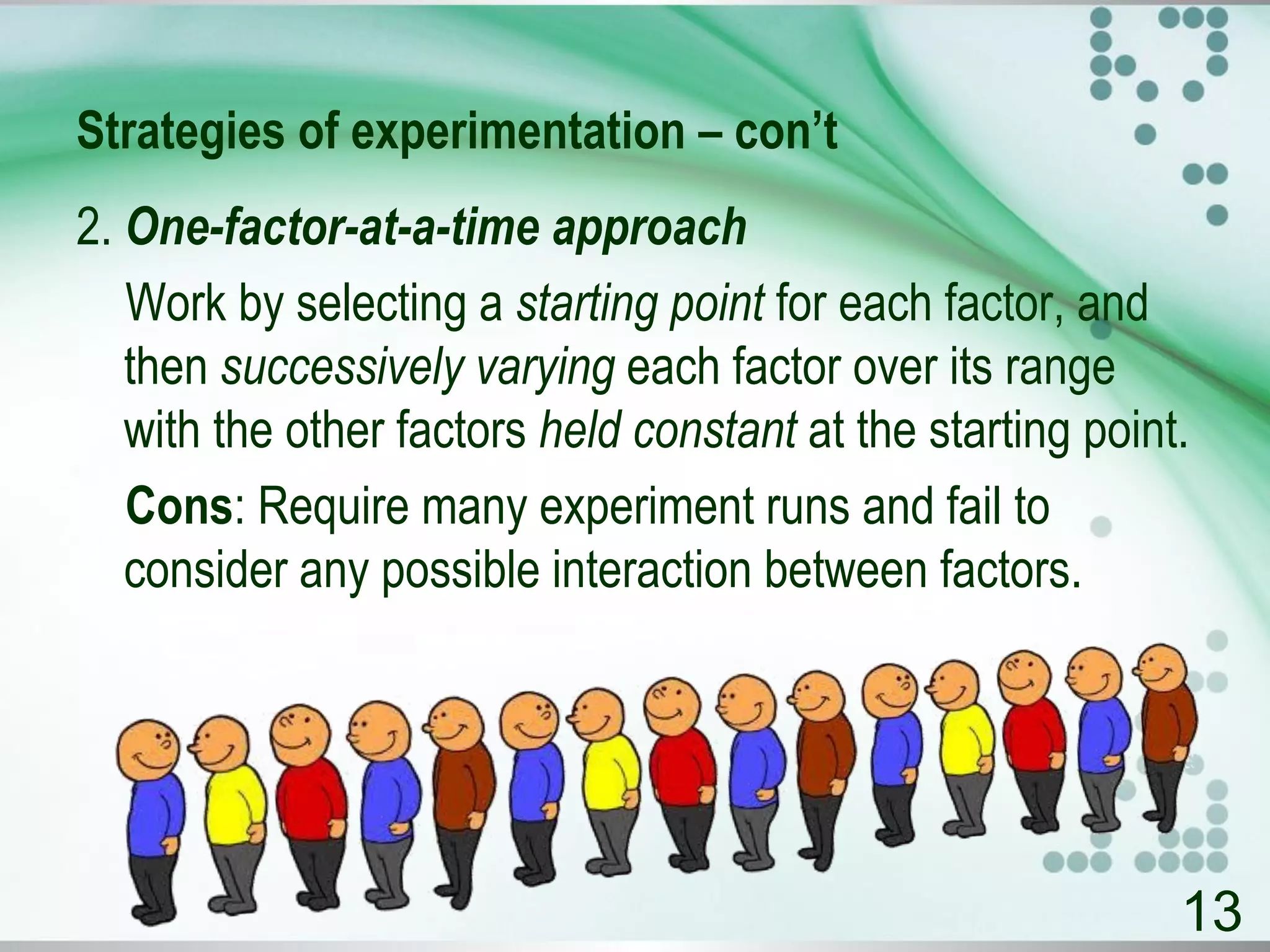 Strategies of experimentation – con’t
2. One-factor-at-a-time approach
Work by selecting a starting point for each factor, and
then successively varying each factor over its range
with the other factors held constant at the starting point.
Cons: Require many experiment runs and fail to
consider any possible interaction between factors.
13
 