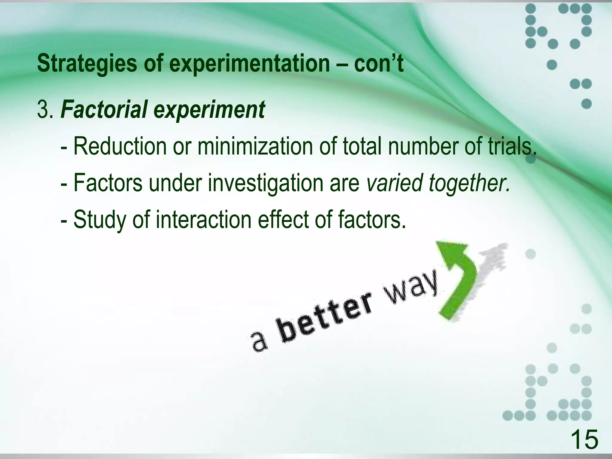 Strategies of experimentation – con’t
3. Factorial experiment
- Reduction or minimization of total number of trials.
- Factors under investigation are varied together.
- Study of interaction effect of factors.
15
 