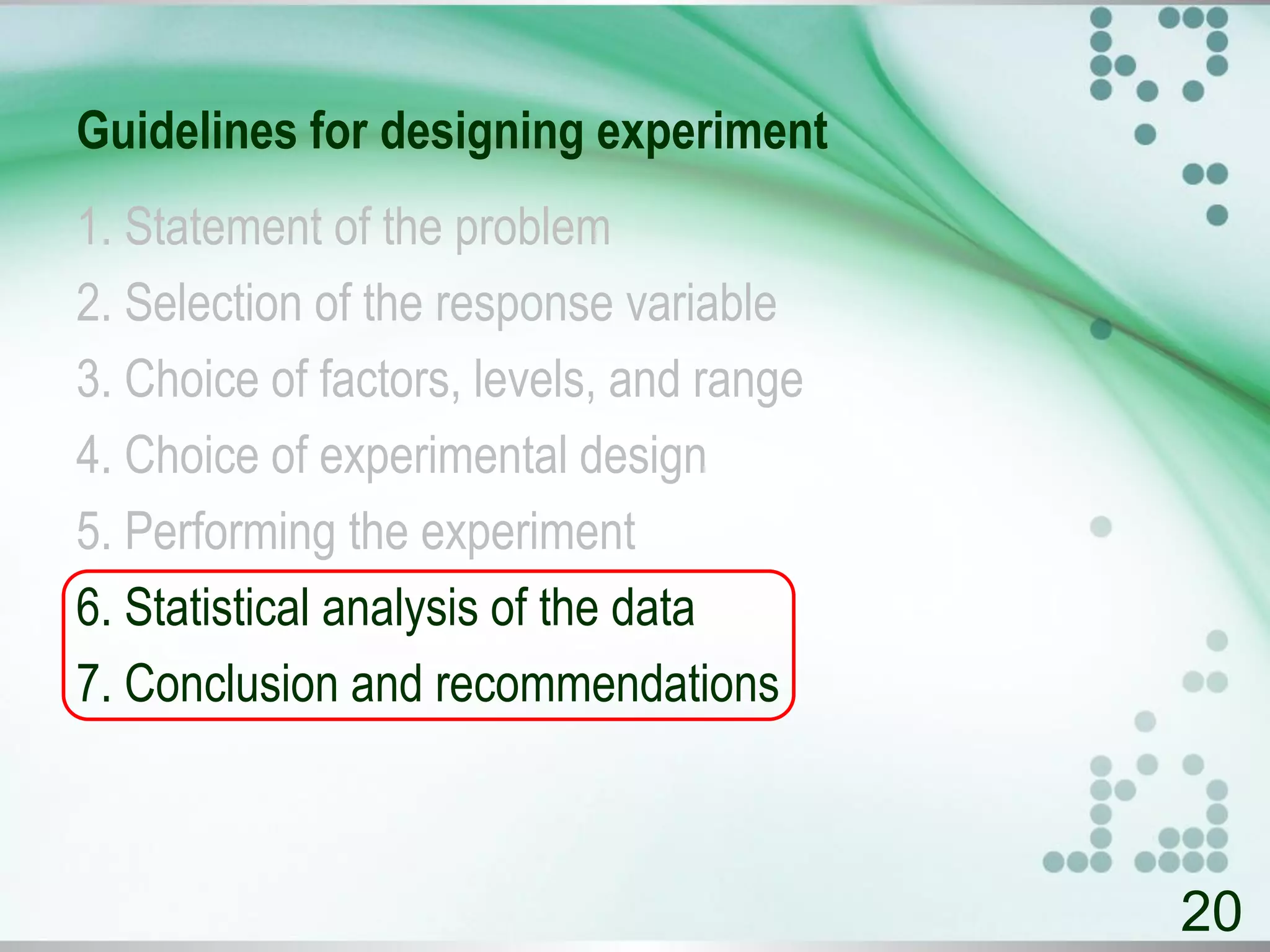 Guidelines for designing experiment
1. Statement of the problem
2. Selection of the response variable
3. Choice of factors, levels, and range
4. Choice of experimental design
5. Performing the experiment
6. Statistical analysis of the data
7. Conclusion and recommendations
20
 