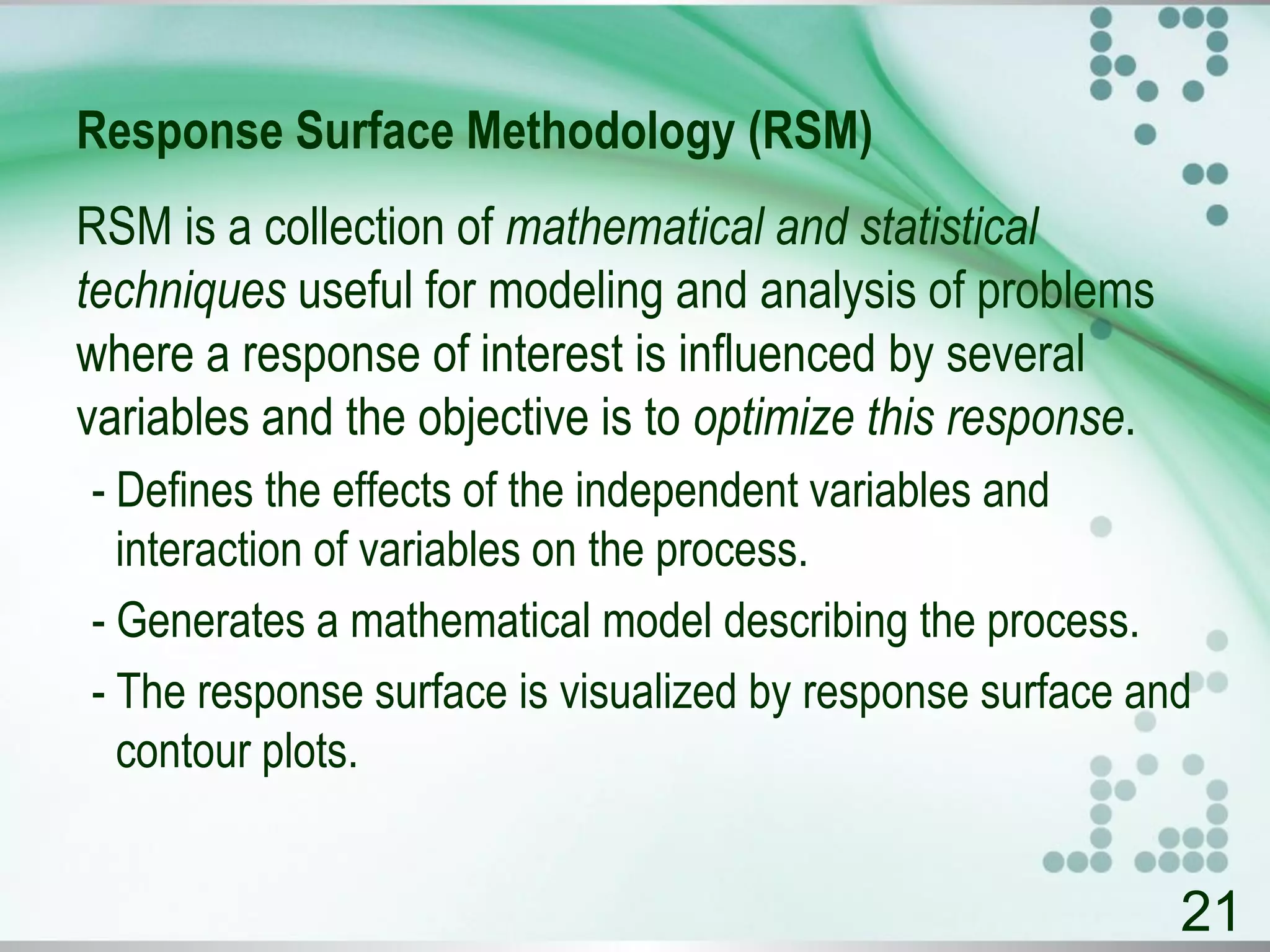 Response Surface Methodology (RSM)
RSM is a collection of mathematical and statistical
techniques useful for modeling and analysis of problems
where a response of interest is influenced by several
variables and the objective is to optimize this response.
- Defines the effects of the independent variables and
interaction of variables on the process.
- Generates a mathematical model describing the process.
- The response surface is visualized by response surface and
contour plots.
21
 