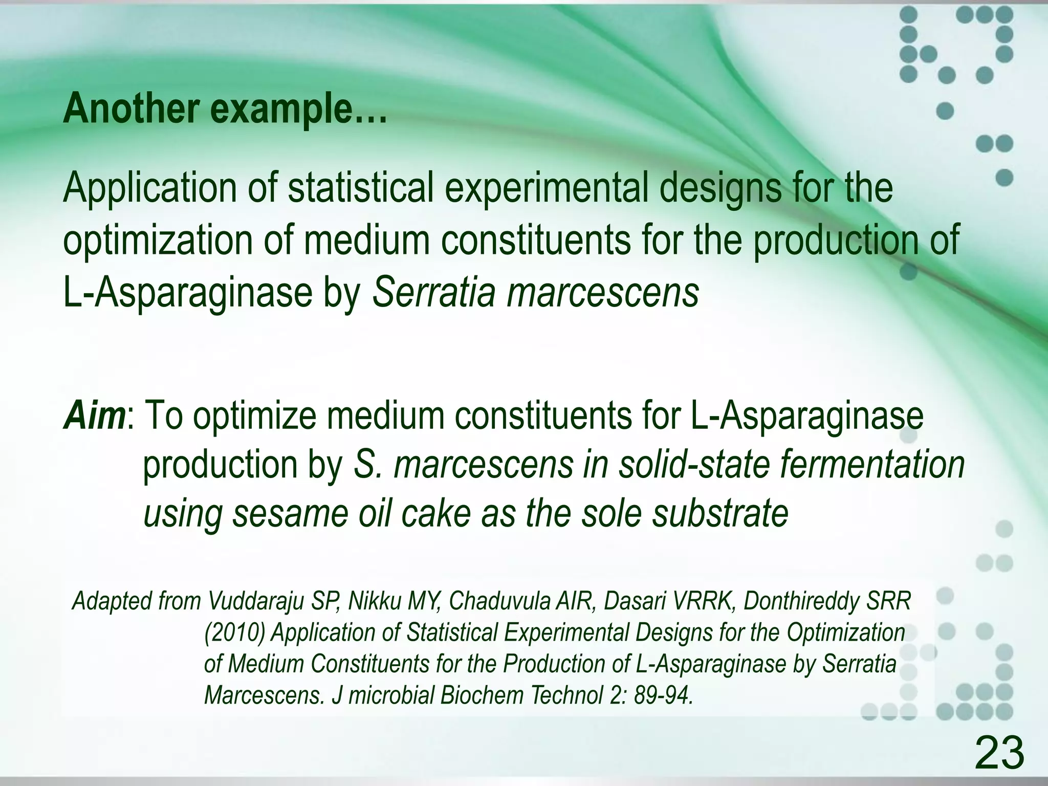 Another example…
Application of statistical experimental designs for the
optimization of medium constituents for the production of
L-Asparaginase by Serratia marcescens
Aim: To optimize medium constituents for L-Asparaginase
production by S. marcescens in solid-state fermentation
using sesame oil cake as the sole substrate
23
Adapted from Vuddaraju SP, Nikku MY, Chaduvula AIR, Dasari VRRK, Donthireddy SRR
(2010) Application of Statistical Experimental Designs for the Optimization
of Medium Constituents for the Production of L-Asparaginase by Serratia
Marcescens. J microbial Biochem Technol 2: 89-94.
 